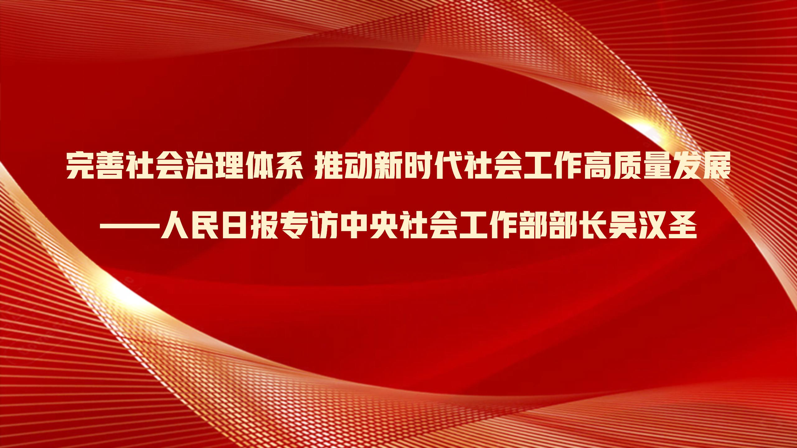 完善社会治理体系 推动新时代社会工作高质量发展——人民日报专访中央社会工作部部长吴汉圣